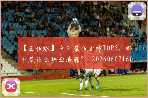 【五佳球】今日最佳进球TOP5,哪个最让你热血沸腾?_20260607160313