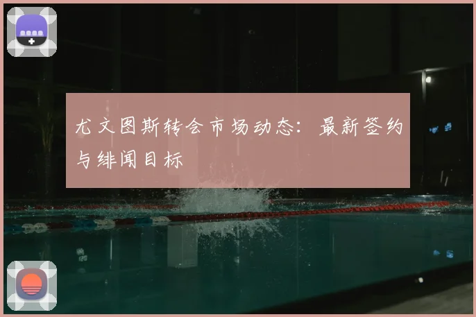 尤文图斯转会市场动态：最新签约与绯闻目标
