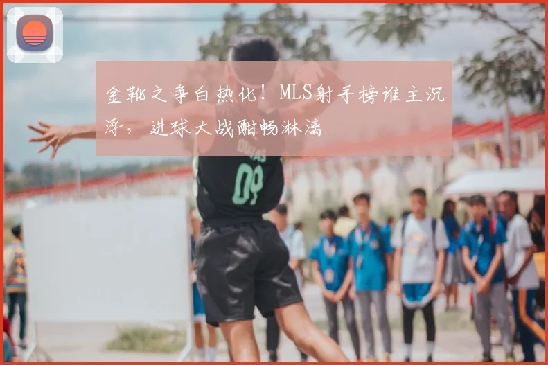 金靴之争白热化！MLS射手榜谁主沉浮，进球大战酣畅淋漓