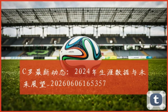 C罗最新动态:2024年生涯数据与未来展望_20260606165357
