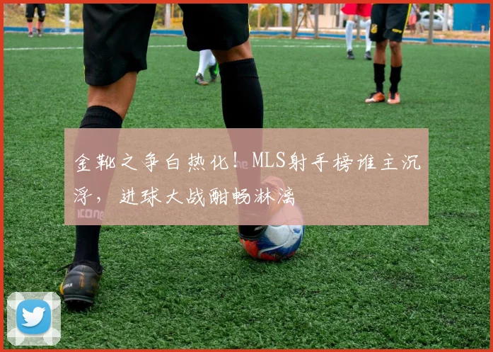 金靴之争白热化！MLS射手榜谁主沉浮，进球大战酣畅淋漓