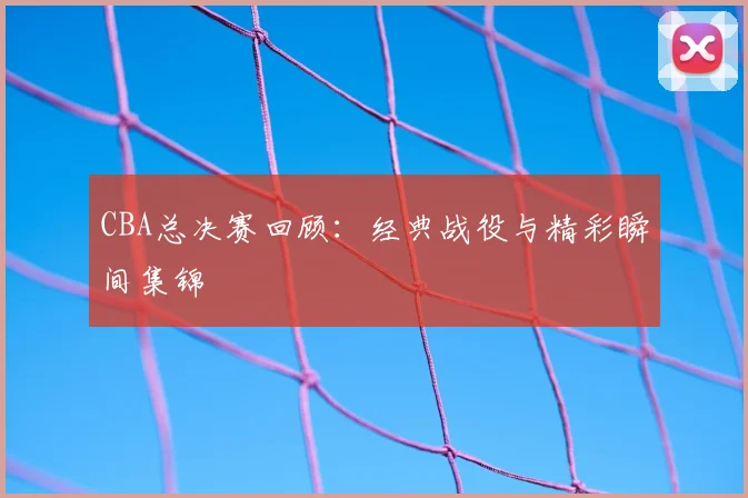CBA总决赛回顾:经典战役与精彩瞬间集锦