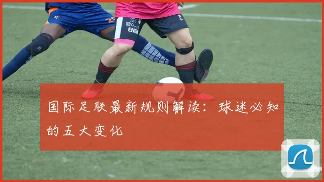 国际足联最新规则解读:球迷必知的五大变化
